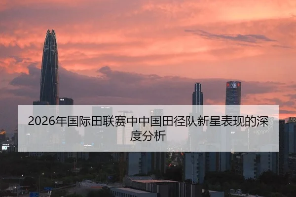 2026年国际田联赛中中国田径队新星表现的深度分析