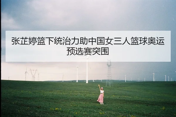 张芷婷篮下统治力助中国女三人篮球奥运预选赛突围