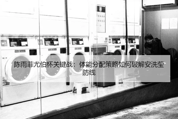 陈雨菲尤伯杯关键战：体能分配策略如何破解安洗莹防线
